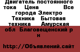 Двигатель постоянного тока. › Цена ­ 12 000 - Все города Электро-Техника » Бытовая техника   . Амурская обл.,Благовещенский р-н